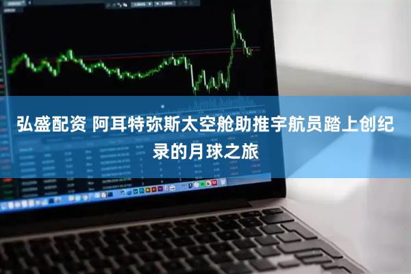 弘盛配资 阿耳特弥斯太空舱助推宇航员踏上创纪录的月球之旅