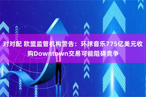 对对配 欧盟监管机构警告：环球音乐775亿美元收购Downtown交易可能阻碍竞争