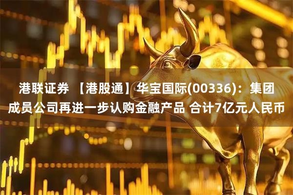 港联证券 【港股通】华宝国际(00336)：集团成员公司再进一步认购金融产品 合计7亿元人民币