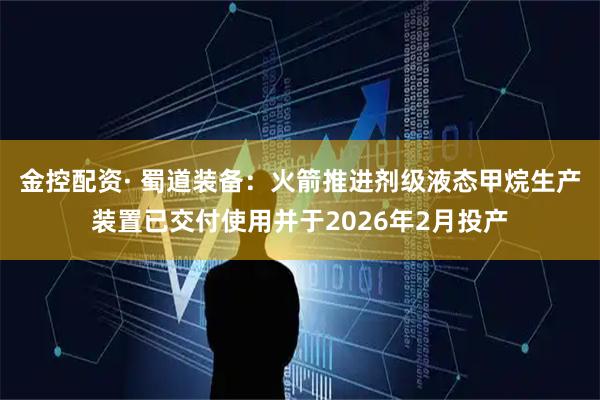 金控配资· 蜀道装备：火箭推进剂级液态甲烷生产装置已交付使用并于2026年2月投产